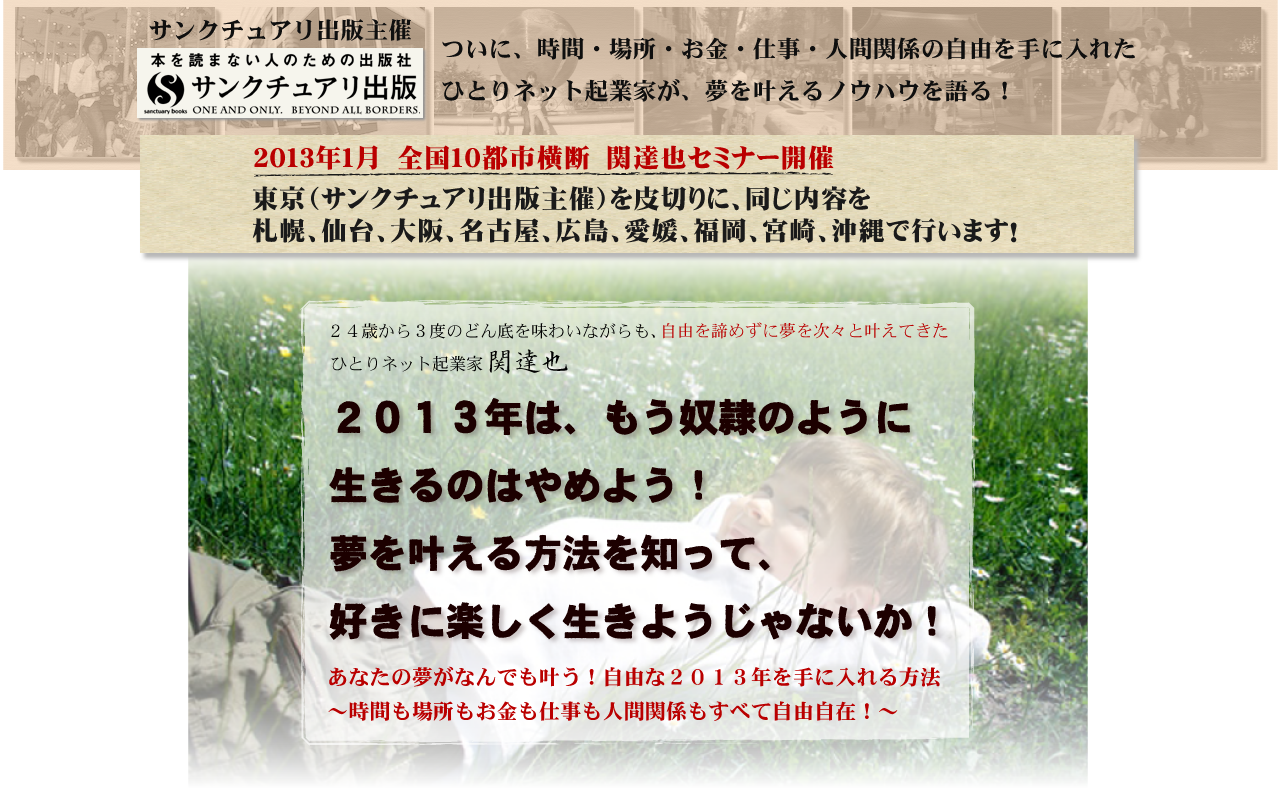 サンクチュアリ出版主催　ついに、時間・場所・お金・仕事・人間関係の自由を手に入れた
ひとりネット起業家が、夢を叶えるノウハウを語る！
２０１３年１月　全国１０都市横断　関達也セミナー開催
東京（サンクチュアリ出版主催）を皮切りに、同じ内容を
札幌、仙台、大阪、名古屋、広島、愛媛、福岡、宮崎、沖縄で行います！
２０１３年は、もう奴隷のように
生きるのはやめよう！
夢を叶える方法を知って、
好きに楽しく生きようじゃないか！
２４歳から３度のどん底を味わいながらも、
自由を諦めずに夢を次々と叶えてきた 
ひとりネット起業家　関達也 
あなたの夢がなんでも叶う！自由な２０１３年を手に入れる方法
〜時間も場所もお金も仕事も人間関係もすべて自由自在！〜