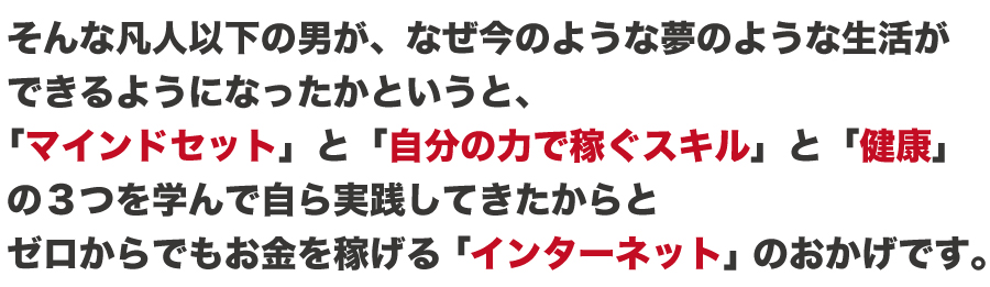 そんな私がなぜ、このような夢のような生活が
できるようになったかというと、
「成功哲学」と「スキル」と「健康」の3つを学んだからと
ゼロからお金を生み出せるインターネットのおかげです。