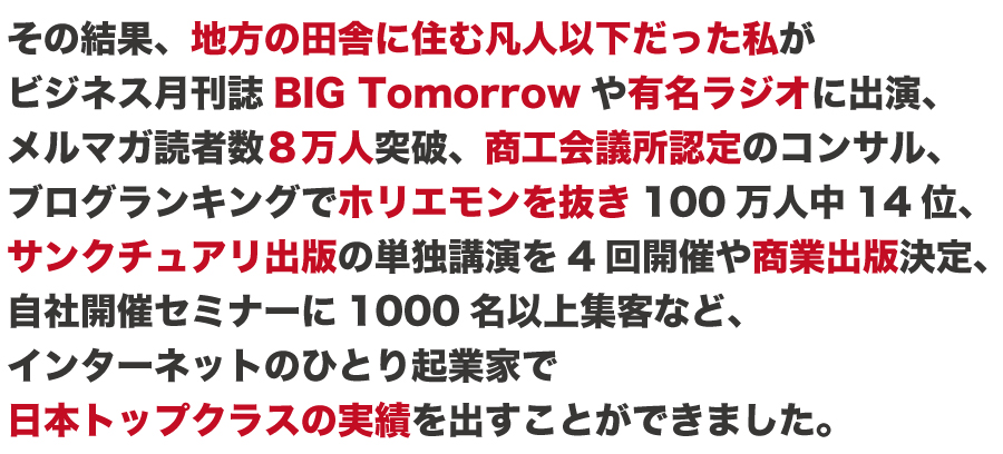 その結果、地方の田舎に住む凡人以下だった私が
ビジネス月刊誌最大手BIG Tomorrowやラジオに出演、
メルマガ読者数10万人突破、商工会議所認定のコンサル、
ブログランキングでホリエモンを抜き100万人中14位、
出版最大手サンクチュアリ出版社の単独講演を2回開催など
インターネット起業家で日本トップクラスの実績を出す
ことができました。