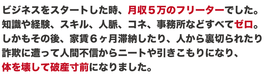 私がスタートした時、元月収５万円のフリーターでした。知識や経験、スキル、人脈などすべてゼロです。
しかもその後、家賃６ヶ月滞納したり、人から裏切られたり
詐欺に遭い人間不信からニートや引きこもりになり、
体を壊して破産寸前になりました。