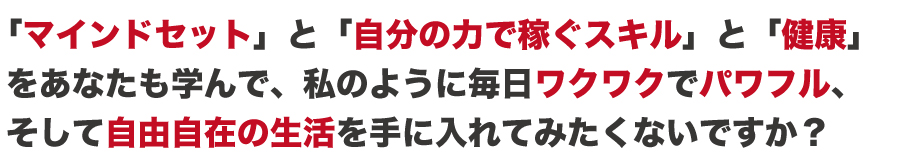 あなたも、「成功哲学」と「スキル」と「健康」を学んで
私のように毎日ワクワクでパワフル、
そして自由自在の生活を手に入れてみたくないですか?