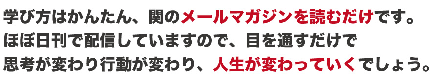 学び方はかんたん、関のメールマガジンを読むだけです。
ほぼ日刊で配信していますので、目を通すだけで
思考が変わり行動が変わり、人生が変わっていくでしょう。