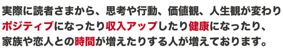 実際に読者さまから、思考や行動、価値観、人生観が変わり
ポジティブになったり収入が増えたり健康になったり、
家族や恋人との時間が増えたりする人が増えております。