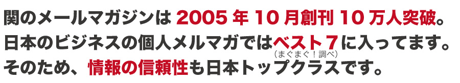 関のメールマガジンは2005年10月創刊10万人突破。
日本のビジネスの個人メルマガではベスト7に入ってます。
そのため、情報の信頼性も日本トップクラスです。