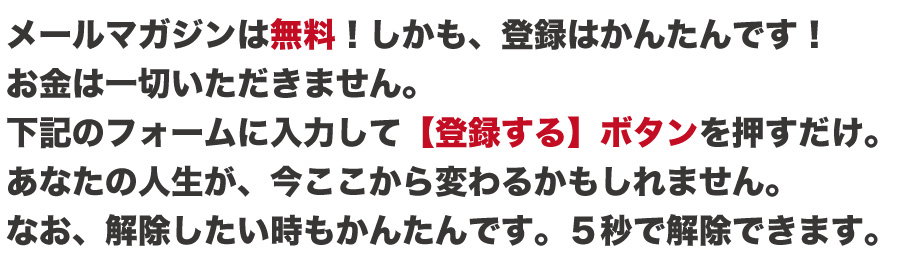 メールマガジンは無料！しかも、登録はかんたんです！
お金は一切いただきません。
下記のフォームに入力して【登録する】ボタンを押すだけ。
あなたの人生が、今ここから変わるかもしれません。
なお、解除したい時もかんたんです。５秒で解除できます。